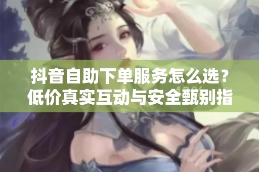 抖音自助下单服务怎么选?低价真实互动与安全甄别指南 抖音自助下单服务怎么选?低价真实互动与安全甄别指南