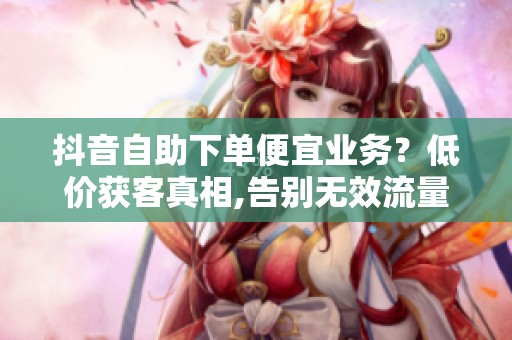 抖音自助下单便宜业务?低价获客真相,告别无效流量 抖音自助下单便宜业务?低价获客真相,告别无效流量