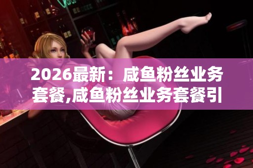 2026最新：咸鱼粉丝业务套餐,咸鱼粉丝业务套餐引发业内热议专业化