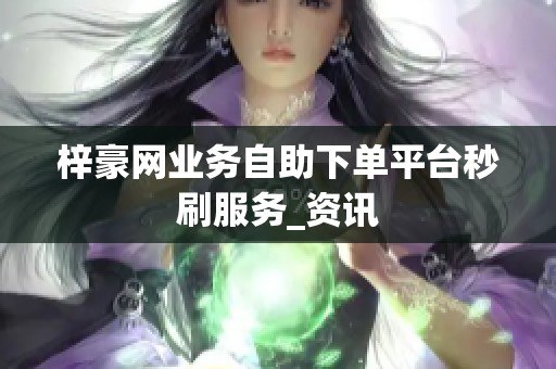 梓豪网业务自助下单平台秒刷服务_资讯 梓豪网业务自助下单平台秒刷服务_资讯