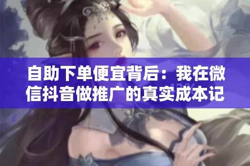 自助下单便宜背后:我在微信抖音做推广的真实成本记录 自助下单便宜背后:我在微信抖音做推广的真实成本记录