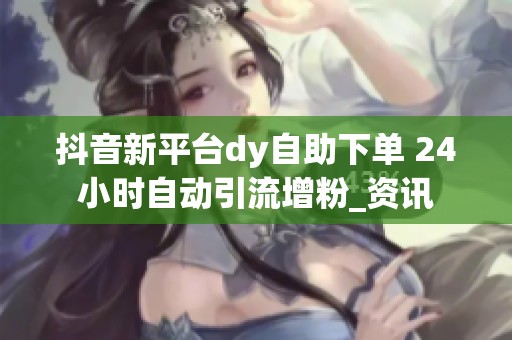 抖音新平台dy自助下单 24小时自动引流增粉_资讯