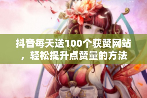 抖音每天送100个获赞网站,轻松提升点赞量的方法 抖音每天送100个获赞网站,轻松提升点赞量的方法