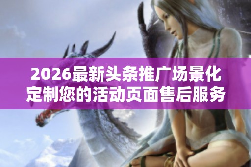 2026最新头条推广场景化定制您的活动页面售后服务电话24小时服务 2026最新头条推广场景化定制您的活动页面售后服务电话24小时服务