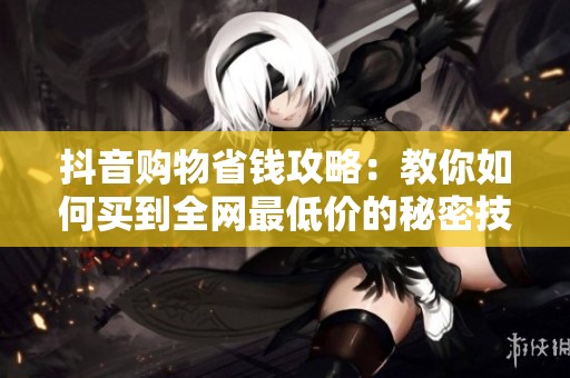 抖音购物省钱攻略:教你如何买到全网最低价的秘密技巧 抖音购物省钱攻略:教你如何买到全网最低价的秘密技巧