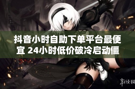 抖音小时自助下单平台最便宜 24小时低价破冷启动僵局 抖音小时自助下单平台最便宜 24小时低价破冷启动僵局