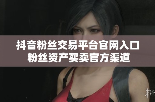抖音粉丝交易平台官网入口 粉丝资产买卖官方渠道