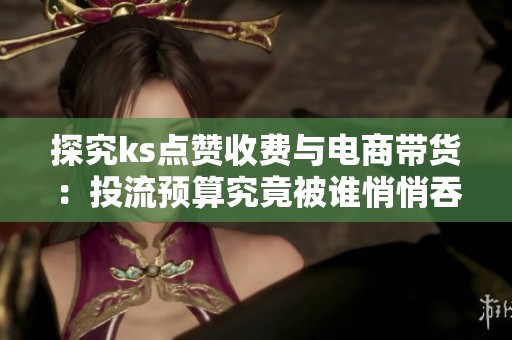 探究ks点赞收费与电商带货:投流预算究竟被谁悄悄吞噬? 探究ks点赞收费与电商带货:投流预算究竟被谁悄悄吞噬?