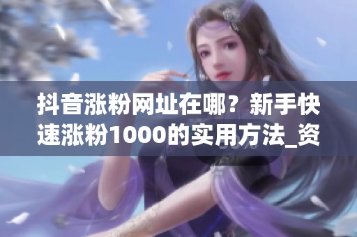 抖音涨粉网址在哪？新手快速涨粉1000的实用方法_资讯