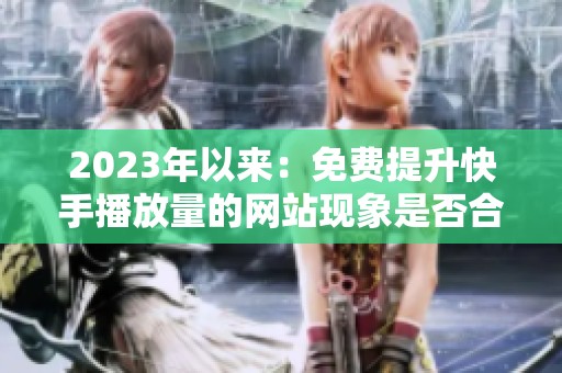 2023年以来:免费提升快手播放量的网站现象是否合规?平台态度分析 2023年以来:免费提升快手播放量的网站现象是否合规?平台态度分析
