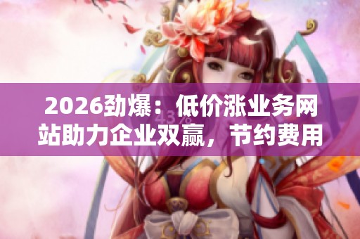 2026劲爆:低价涨业务网站助力企业双赢,节约费用与提升业绩 2026劲爆:低价涨业务网站助力企业双赢,节约费用与提升业绩