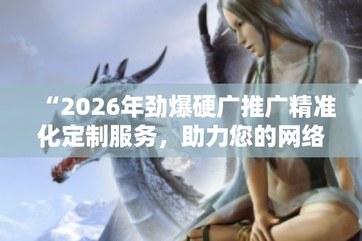 “2026年劲爆硬广推广精准化定制服务,助力您的网络平台全国售后服务!” “2026年劲爆硬广推广精准化定制服务,助力您的网络平台全国售后服务!”