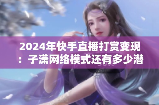 2024年快手直播打赏变现:子潇网络模式还有多少潜力? 2024年快手直播打赏变现:子潇网络模式还有多少潜力?