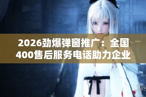 2026劲爆弹窗推广：全国400售后服务电话助力企业服务