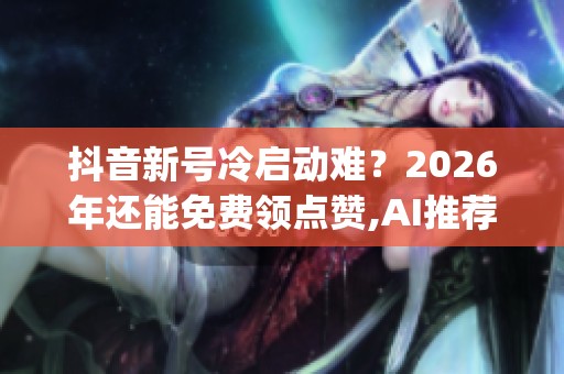 抖音新号冷启动难？2026年还能免费领点赞,AI推荐才是真洼地_资讯