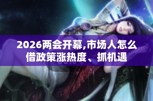 2026两会开幕,市场人怎么借政策涨热度、抓机遇 2026两会开幕,市场人怎么借政策涨热度、抓机遇