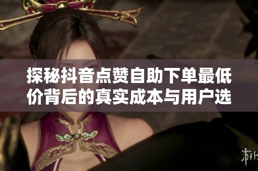 探秘抖音点赞自助下单最低价背后的真实成本与用户选择逻辑