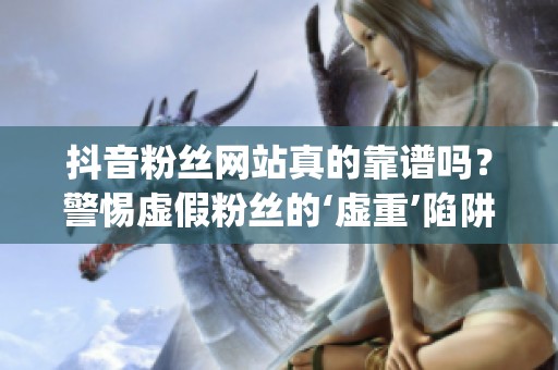 抖音粉丝网站真的靠谱吗？警惕虚假粉丝的‘虚重’陷阱_资讯