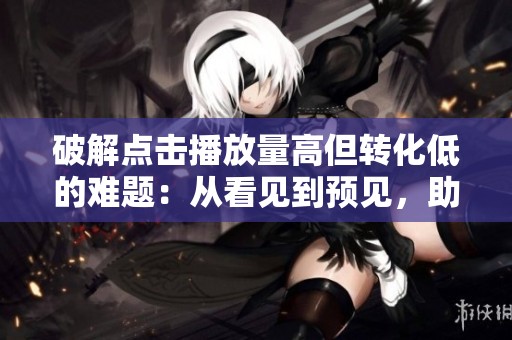 破解点击播放量高但转化低的难题：从看见到预见，助力每次点击转化为销量