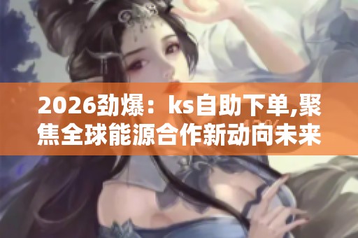 2026劲爆：ks自助下单,聚焦全球能源合作新动向未来趋势解读轻量化