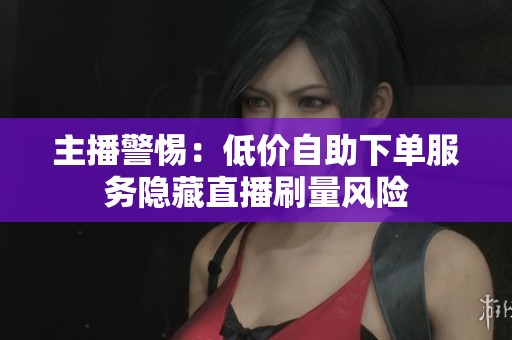 主播警惕:低价自助下单服务隐藏直播刷量风险 主播警惕:低价自助下单服务隐藏直播刷量风险