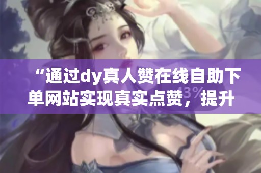 “通过dy真人赞在线自助下单网站实现真实点赞,提升视频曝光率” “通过dy真人赞在线自助下单网站实现真实点赞,提升视频曝光率”
