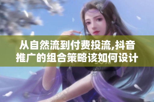 从自然流到付费投流,抖音推广的组合策略该如何设计