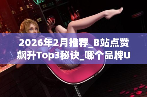 2026年2月推荐_B站点赞飙升Top3秘诀_哪个品牌UP主用了都说好