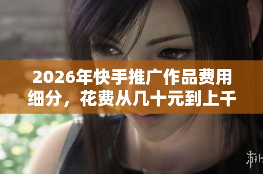 2026年快手推广作品费用细分,花费从几十元到上千元全解析 2026年快手推广作品费用细分,花费从几十元到上千元全解析