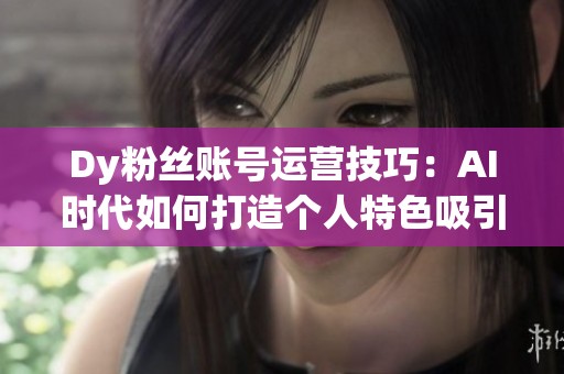 Dy粉丝账号运营技巧：AI时代如何打造个人特色吸引粉丝