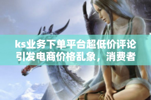 ks业务下单平台超低价评论引发电商价格乱象,消费者忧心忡忡 ks业务下单平台超低价评论引发电商价格乱象,消费者忧心忡忡