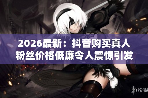 2026最新：抖音购买真人粉丝价格低廉令人震惊引发电商行业关注特色
