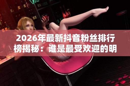 2026年最新抖音粉丝排行榜揭秘：谁是最受欢迎的明星？