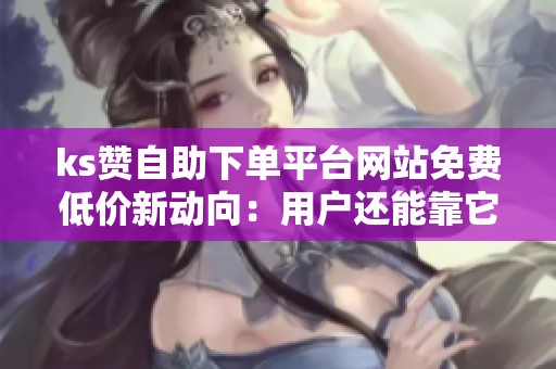 ks赞自助下单平台网站免费低价新动向:用户还能靠它涨粉吗? ks赞自助下单平台网站免费低价新动向:用户还能靠它涨粉吗?