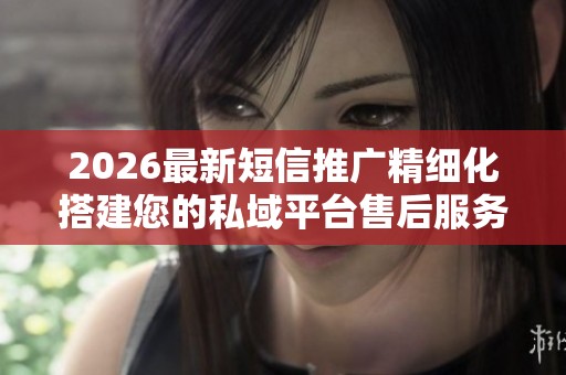 2026最新短信推广精细化搭建您的私域平台售后服务-全国受理客服 2026最新短信推广精细化搭建您的私域平台售后服务-全国受理客服