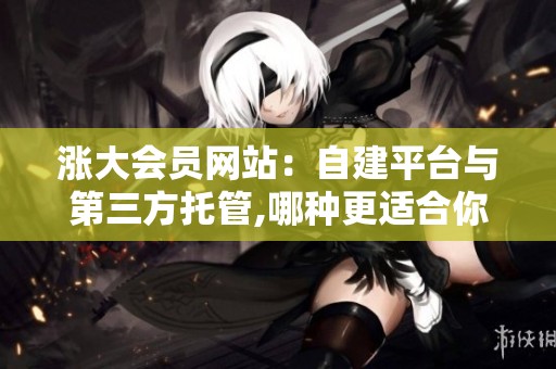 涨大会员网站:自建平台与第三方托管,哪种更适合你的业务? 涨大会员网站:自建平台与第三方托管,哪种更适合你的业务?