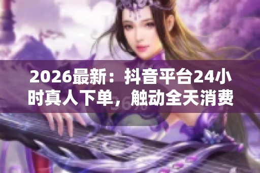 2026最新:抖音平台24小时真人下单,触动全天消费新增长 2026最新:抖音平台24小时真人下单,触动全天消费新增长