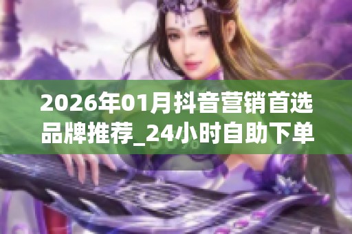2026年01月抖音营销首选品牌推荐_24小时<a href=