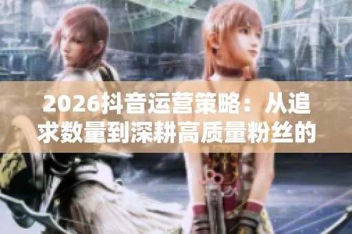 2026抖音运营策略:从追求数量到深耕高质量粉丝的逻辑转变 2026抖音运营策略:从追求数量到深耕高质量粉丝的逻辑转变