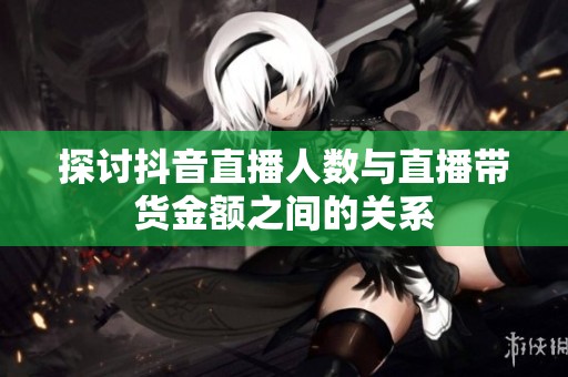 探讨抖音直播人数与直播带货金额之间的关系