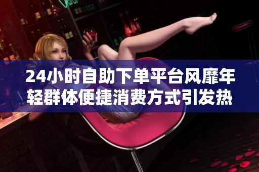 24小时自助下单平台风靡年轻群体便捷消费方式引发热议 24小时自助下单平台风靡年轻群体便捷消费方式引发热议