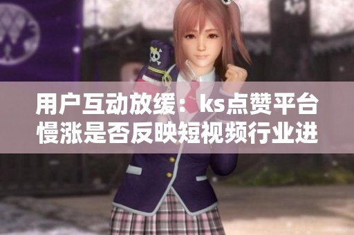 用户互动放缓:ks点赞平台慢涨是否反映短视频行业进入成熟期? 用户互动放缓:ks点赞平台慢涨是否反映短视频行业进入成熟期?