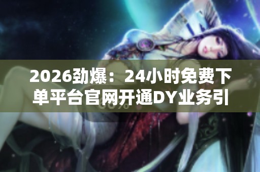 2026劲爆:24小时免费下单平台官网开通DY业务引领电商新潮流定制化 2026劲爆:24小时免费下单平台官网开通DY业务引领电商新潮流定制化