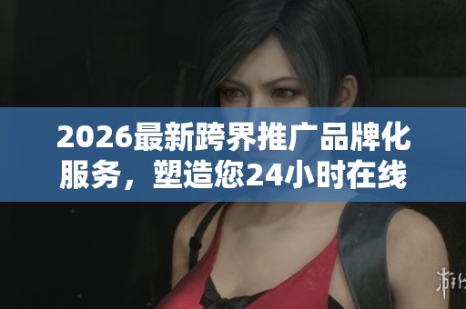 2026最新跨界推广品牌化服务,塑造您24小时在线内容形象! 2026最新跨界推广品牌化服务,塑造您24小时在线内容形象!