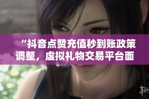 “抖音点赞充值秒到账政策调整，虚拟礼物交易平台面临新规整顿”