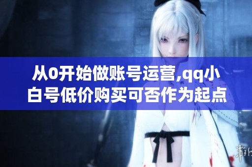 从0开始做账号运营,qq小白号低价购买可否作为起点? 从0开始做账号运营,qq小白号低价购买可否作为起点?