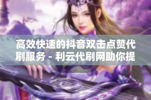 高效快速的抖音双击点赞代刷服务 - 利云代刷网助你提升互动