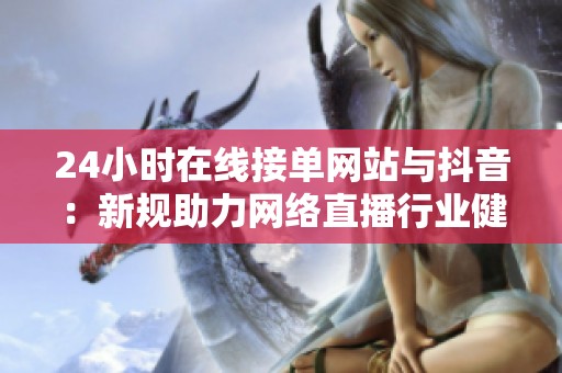 24小时在线接单网站与抖音:新规助力网络直播行业健康发展 24小时在线接单网站与抖音:新规助力网络直播行业健康发展