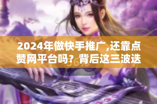 2024年做快手推广,还靠点赞网平台吗？背后这三波迭代你得知道