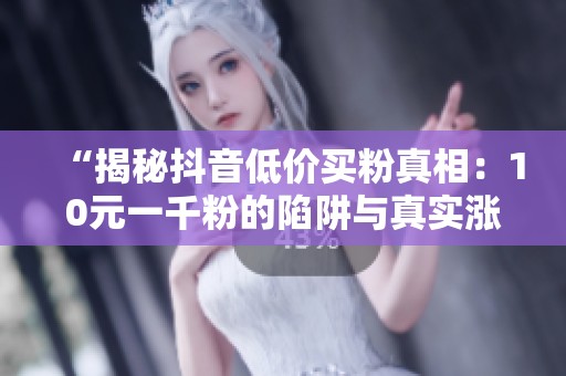 “揭秘抖音低价买粉真相:10元一千粉的陷阱与真实涨粉技巧!” “揭秘抖音低价买粉真相:10元一千粉的陷阱与真实涨粉技巧!”